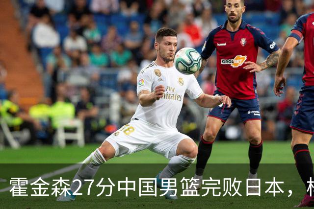 霍金森27分中国男篮完败日本，杨瀚森被完爆不值得托付