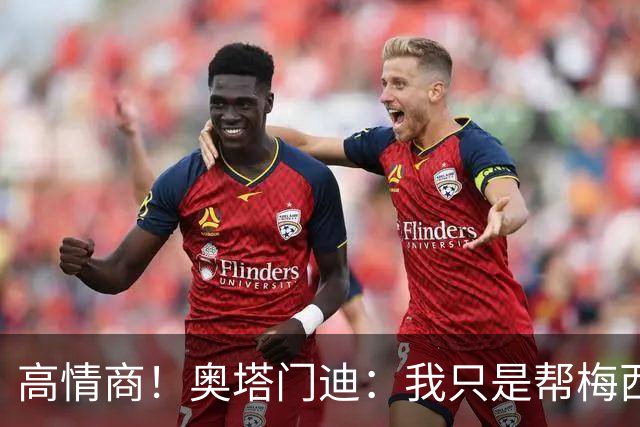 高情商！奥塔门迪：我只是帮梅西保管袖标，在场的他才是队长