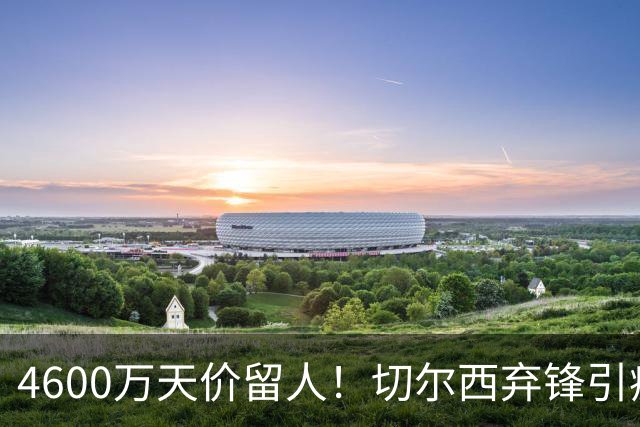 4600万天价留人！切尔西弃锋引疯抢，埃弗顿真敢重金接盘